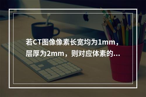 若CT图像像素长宽均为1mm，层厚为2mm，则对应体素的高度