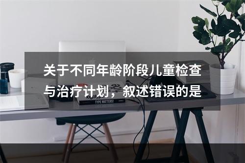 关于不同年龄阶段儿童检查与治疗计划，叙述错误的是