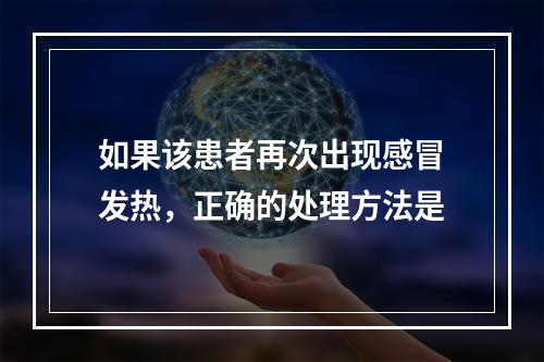 如果该患者再次出现感冒发热，正确的处理方法是