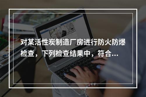 对某活性炭制造厂房进行防火防爆检查，下列检查结果中，符合现行