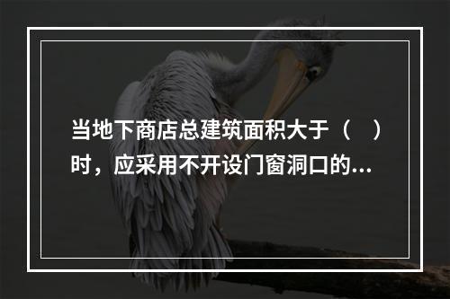 当地下商店总建筑面积大于（　）时，应采用不开设门窗洞口的防火