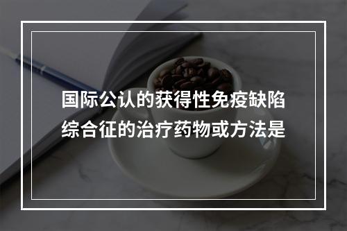 国际公认的获得性免疫缺陷综合征的治疗药物或方法是