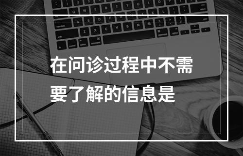 在问诊过程中不需要了解的信息是