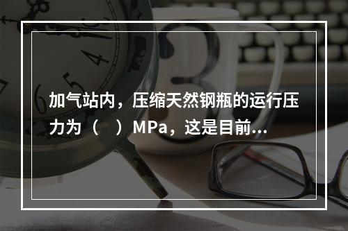 加气站内，压缩天然钢瓶的运行压力为（　）MPa，这是目前国内