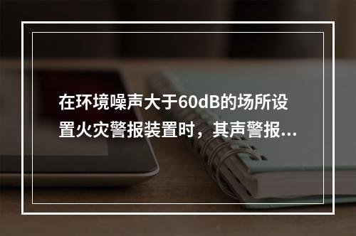 在环境噪声大于60dB的场所设置火灾警报装置时，其声警报器的