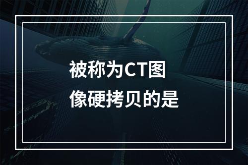 被称为CT图像硬拷贝的是