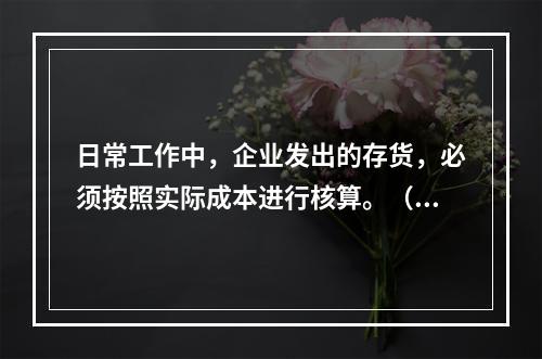 日常工作中，企业发出的存货，必须按照实际成本进行核算。（　）