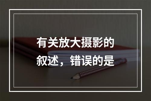 有关放大摄影的叙述，错误的是