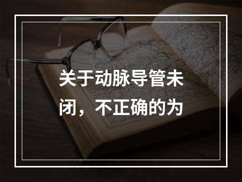 关于动脉导管未闭，不正确的为