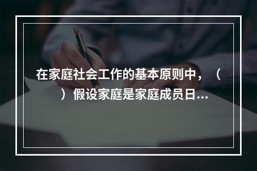 在家庭社会工作的基本原则中，（　　）假设家庭是家庭成员日常生