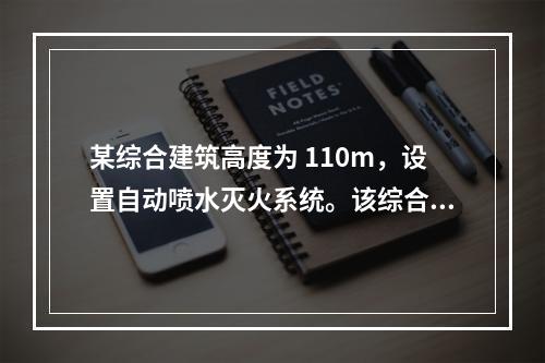 某综合建筑高度为 110m，设置自动喷水灭火系统。该综合楼内