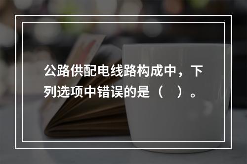 公路供配电线路构成中，下列选项中错误的是（　）。