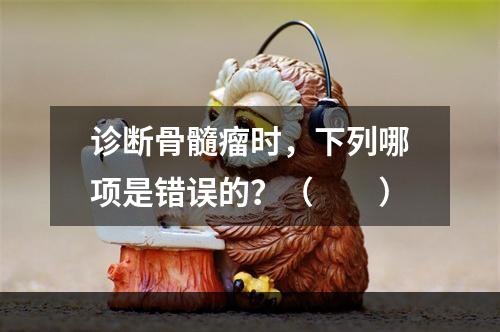 诊断骨髓瘤时，下列哪项是错误的？（　　）