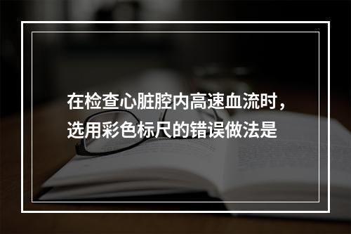 在检查心脏腔内高速血流时，选用彩色标尺的错误做法是