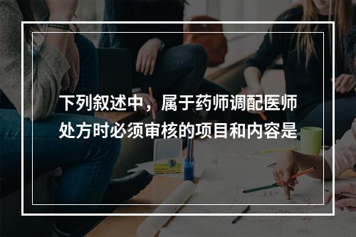 下列叙述中，属于药师调配医师处方时必须审核的项目和内容是