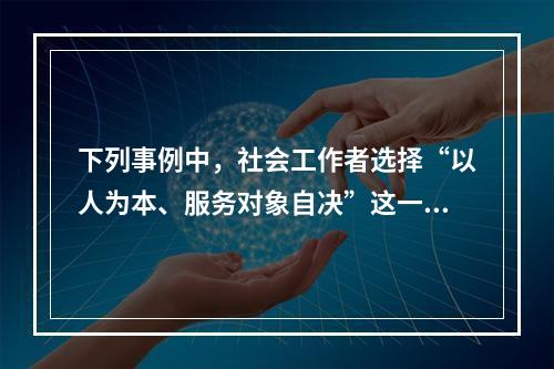 下列事例中，社会工作者选择“以人为本、服务对象自决”这一介入