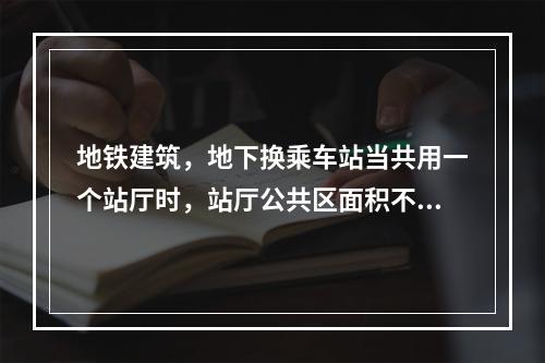 地铁建筑，地下换乘车站当共用一个站厅时，站厅公共区面积不应大