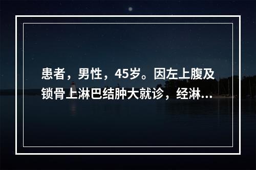 患者，男性，45岁。因左上腹及锁骨上淋巴结肿大就诊，经淋巴结