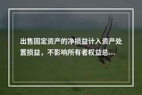 出售固定资产的净损益计入资产处置损益，不影响所有者权益总额的