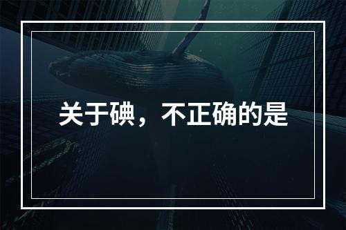 关于碘，不正确的是