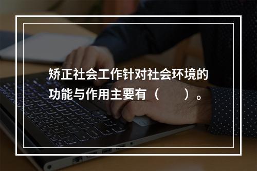 矫正社会工作针对社会环境的功能与作用主要有（　　）。