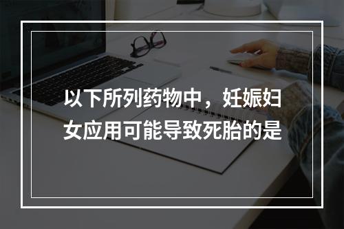 以下所列药物中，妊娠妇女应用可能导致死胎的是