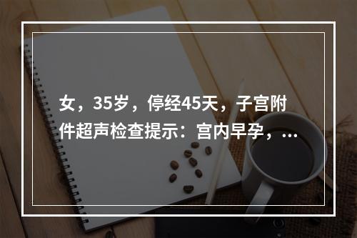 女，35岁，停经45天，子宫附件超声检查提示：宫内早孕，右附