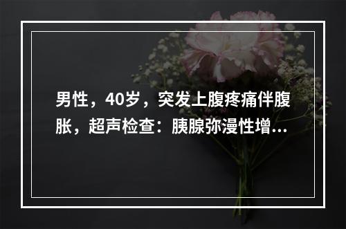 男性，40岁，突发上腹疼痛伴腹胀，超声检查：胰腺弥漫性增大，