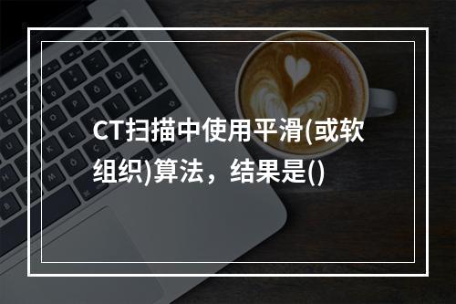 CT扫描中使用平滑(或软组织)算法，结果是()