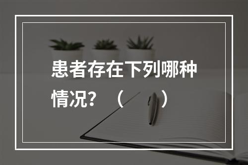 患者存在下列哪种情况？（　　）