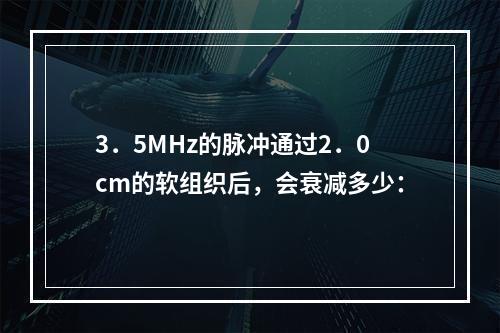 3．5MHz的脉冲通过2．0cm的软组织后，会衰减多少：