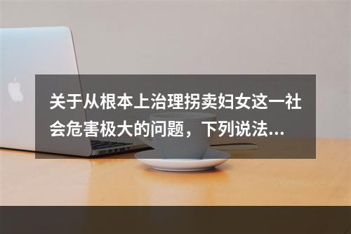 关于从根本上治理拐卖妇女这一社会危害极大的问题，下列说法正确