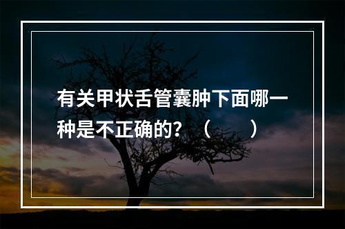 有关甲状舌管囊肿下面哪一种是不正确的？（　　）