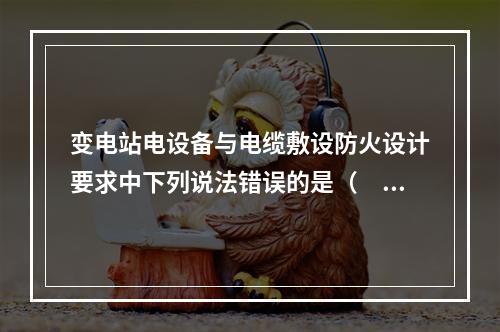 变电站电设备与电缆敷设防火设计要求中下列说法错误的是（　）。