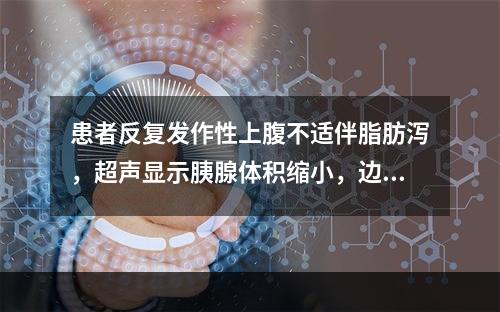 患者反复发作性上腹不适伴脂肪泻，超声显示胰腺体积缩小，边缘不