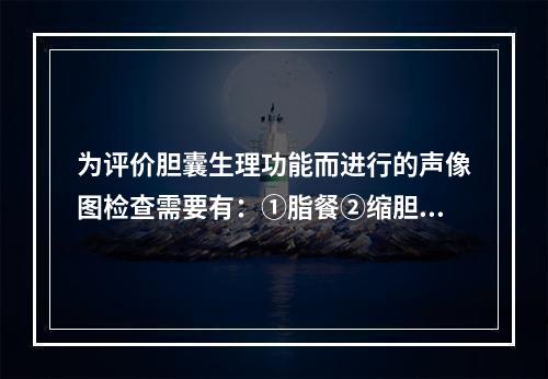 为评价胆囊生理功能而进行的声像图检查需要有：①脂餐②缩胆素③