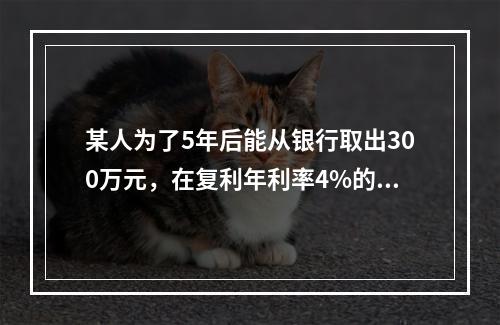 某人为了5年后能从银行取出300万元，在复利年利率4%的情况