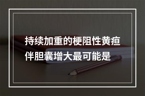 持续加重的梗阻性黄疸伴胆囊增大最可能是