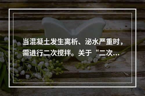 当混凝土发生离析、泌水严重时，需进行二次搅拌。关于“二次搅拌