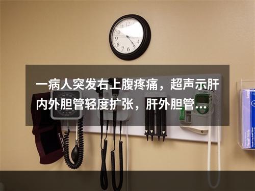 一病人突发右上腹疼痛，超声示肝内外胆管轻度扩张，肝外胆管内有