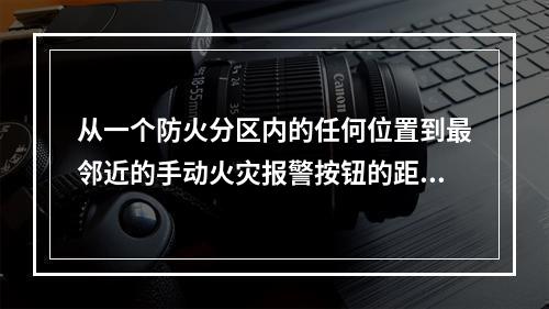 从一个防火分区内的任何位置到最邻近的手动火灾报警按钮的距离，