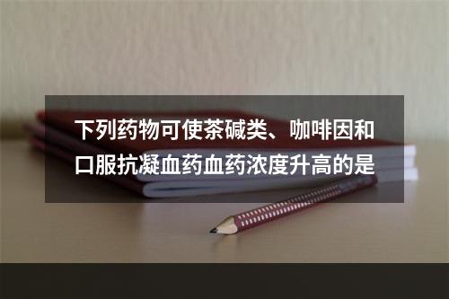 下列药物可使茶碱类、咖啡因和口服抗凝血药血药浓度升高的是