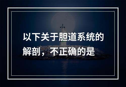 以下关于胆道系统的解剖，不正确的是