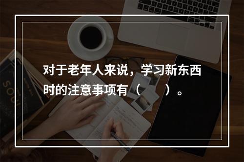 对于老年人来说，学习新东西时的注意事项有（　　）。