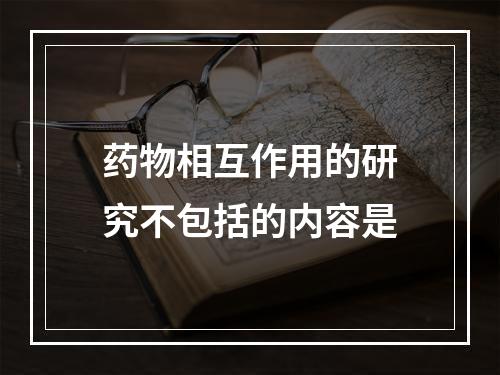 药物相互作用的研究不包括的内容是