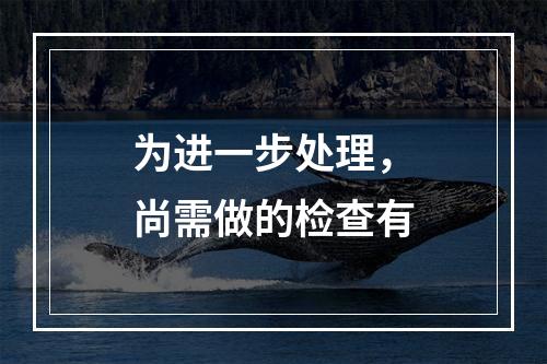 为进一步处理，尚需做的检查有