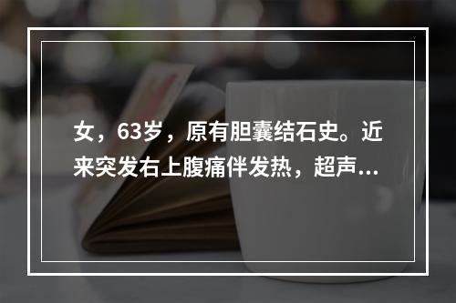 女，63岁，原有胆囊结石史。近来突发右上腹痛伴发热，超声见胆