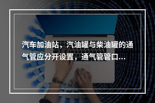 汽车加油站，汽油罐与柴油罐的通气管应分开设置，通气管管口高出