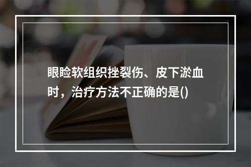 眼睑软组织挫裂伤、皮下淤血时，治疗方法不正确的是()