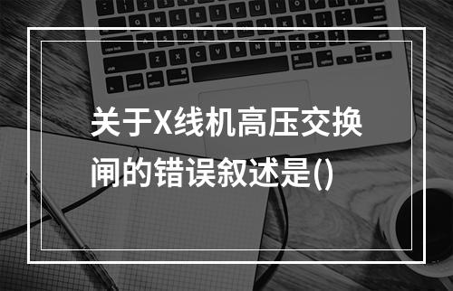 关于X线机高压交换闸的错误叙述是()